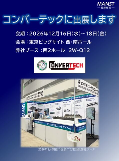 日本マンストテクノロジーは東京ビッグサイトにて開催されるCONVERTECH（コンバーテック）に出展いたします。

セラミック製アクチュエータ調整式スリットダイヘッドを展示し内部構造を直接ご覧いただけます。この機会にぜひ弊社ブースへお立ち寄りください！

◆展示会概要
　会期 ：2026年12月16日(水)～18日(金)
　会場 ：東京ビッグサイト 西・南ホール
　弊社ブース ：西２ホール　2W-Q12

　WEB-site
　https://www.cj-exhibition.com/

◆同時開催展
　・新機能性材料展
　・GREEN MATERIAL
　・3DECO tech
　・WELL-BEING TECHNOLOGY
　・nano tech
　・MEMS SENSING & NETWORK SYSTEM
　・表面技術要素展
　・TCT Japan
　・水ソリューション総合展
　・地球環境とエネルギーの調和展
　・海洋産業技術展
　・再生可能エネルギー世界展示会

#MANST #マンスト #セラミック #ダイヘッド #リチウムイオン #convertech #コンバーテック #ビッグサイト