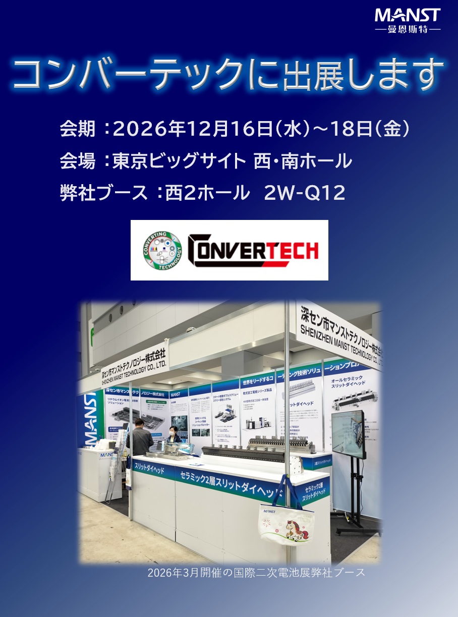日本マンストテクノロジーは東京ビッグサイトにて開催されるCONVERTECH（コンバーテック）に出展いたします。

セラミック製アクチュエータ調整式スリットダイヘッドを展示し内部構造を直接ご覧いただけます。この機会にぜひ弊社ブースへお立ち寄りください！

◆展示会概要
　会期 ：2026年12月16日(水)～18日(金)
　会場 ：東京ビッグサイト 西・南ホール
　弊社ブース ：西２ホール　2W-Q12

　WEB-site
　https://www.cj-exhibition.com/

◆同時開催展
　・新機能性材料展
　・GREEN MATERIAL
　・3DECO tech
　・WELL-BEING TECHNOLOGY
　・nano tech
　・MEMS SENSING & NETWORK SYSTEM
　・表面技術要素展
　・TCT Japan
　・水ソリューション総合展
　・地球環境とエネルギーの調和展
　・海洋産業技術展
　・再生可能エネルギー世界展示会

#MANST #マンスト #セラミック #ダイヘッド #リチウムイオン #convertech #コンバーテック #ビッグサイト